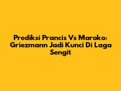 Prediksi Prancis Vs Maroko: Griezmann Jadi Kunci Di Laga Sengit